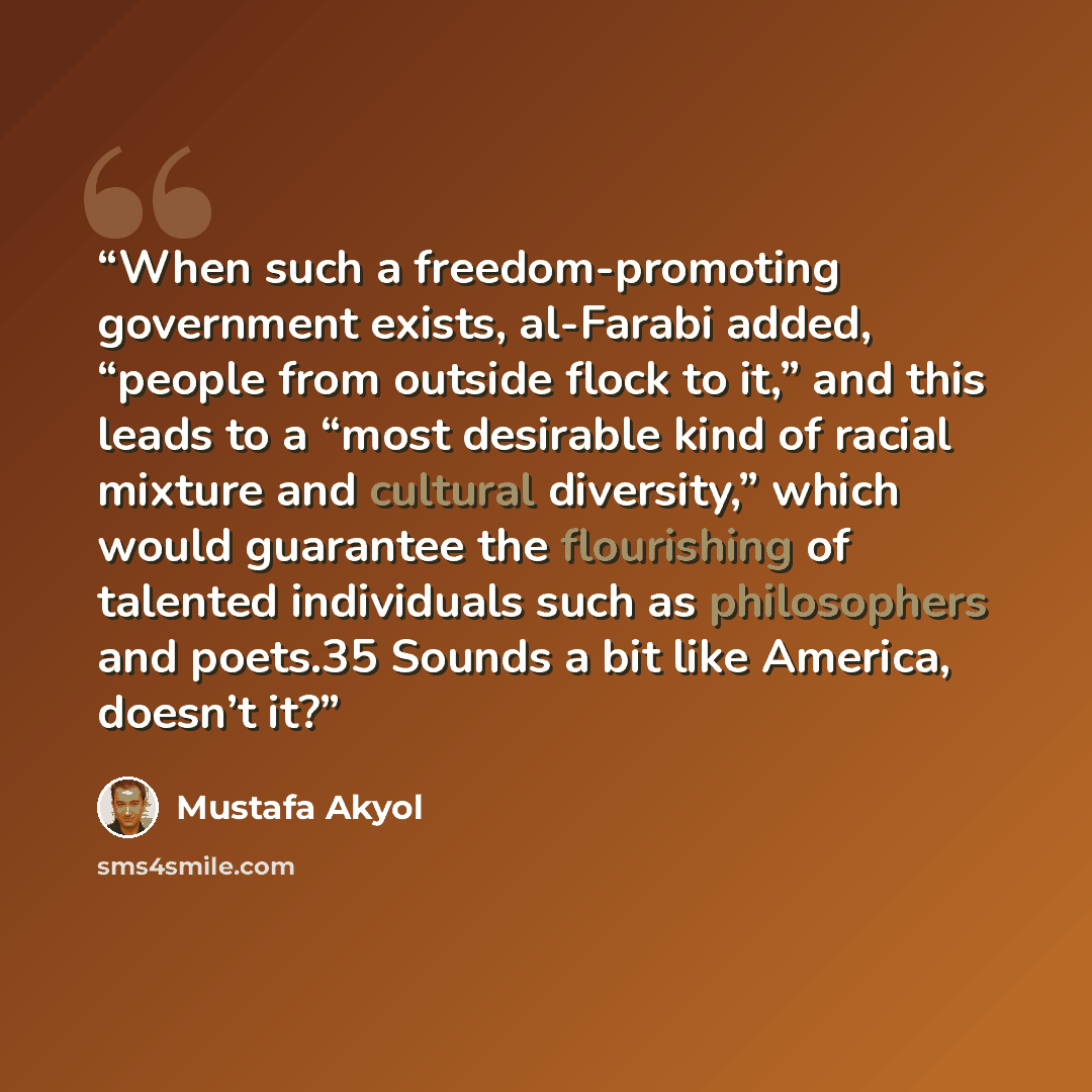 “When such a freedom-promoting government exists, al-Farabi added, “people from outside flock to it,” and this leads to a “most desirable kind of racial mixture and cultural diversity,” which would guarantee the flourishing of talented individuals such as philosophers and poets.35 Sounds a bit like…” quote by Mustafa Akyol