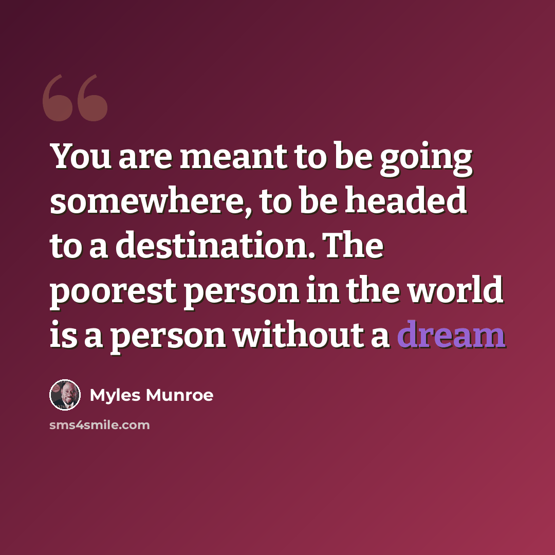 “You are meant to be going somewhere, to be headed to a destination. The poorest person in the world is a person without a dream” quote by Myles Munroe