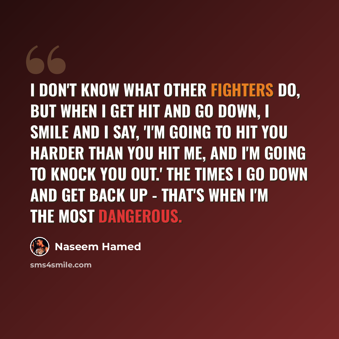 “I don't know what other fighters do, but when I get hit and go down, I smile and I say, 'I'm going to hit you harder than you hit me, and I'm going to knock you out.' The times I go down and get back up - that's when I'm the most dangerous.” quote by Naseem Hamed