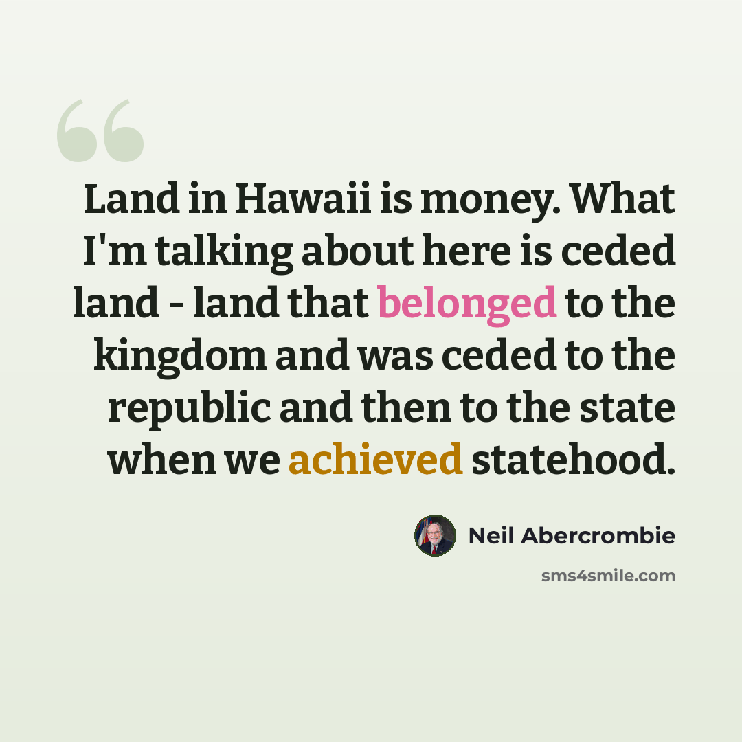 “Land in Hawaii is money. What I'm talking about here is ceded land - land that belonged to the kingdom and was ceded to the republic and then to the state when we achieved statehood.” quote by Neil Abercrombie