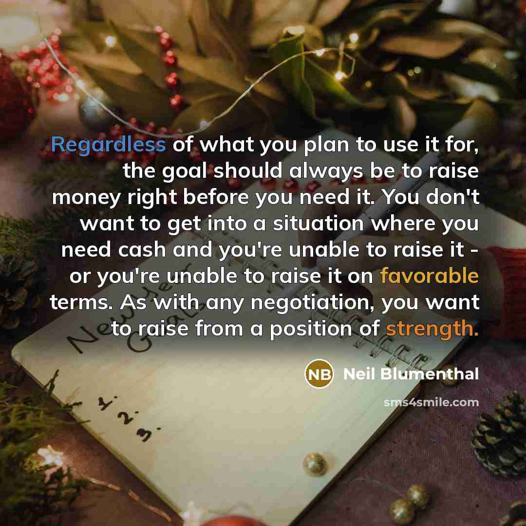 “Regardless of what you plan to use it for, the goal should always be to raise money right before you need it. You don't want to get into a situation where you need cash and you're unable to raise it - or you're unable to raise it on favorable terms. As with any negotiation, you want to raise from…” quote by Neil Blumenthal