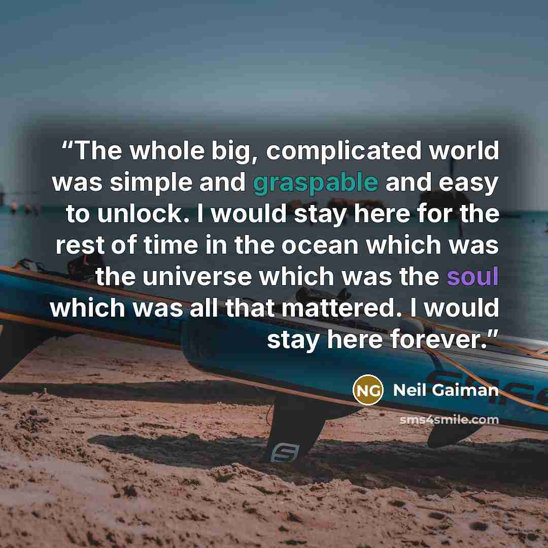 “The whole big, complicated world was simple and graspable and easy to unlock. I would stay here for the rest of time in the ocean which was the universe which was the soul which was all that mattered. I would stay here forever.” quote by Neil Gaiman