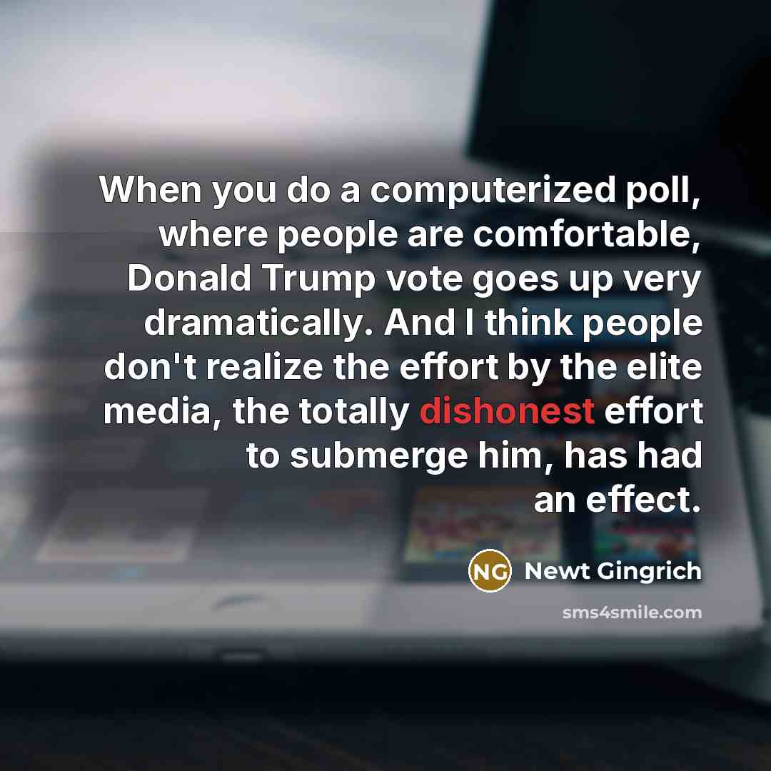 “When you do a computerized poll, where people are comfortable, Donald Trump vote goes up very dramatically. And I think people don't realize the effort by the elite media, the totally dishonest effort to submerge him, has had an effect.” quote by Newt Gingrich