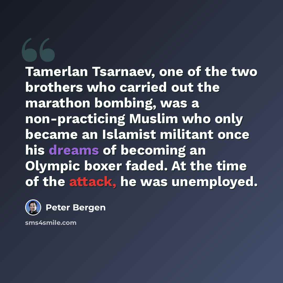 “Tamerlan Tsarnaev, one of the two brothers who carried out the marathon bombing, was a non-practicing Muslim who only became an Islamist militant once his dreams of becoming an Olympic boxer faded. At the time of the attack, he was unemployed.” quote by Peter Bergen