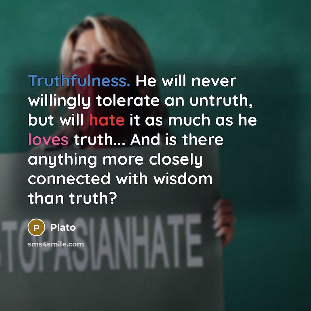 “Truthfulness. He will never willingly tolerate an untruth, but will hate it as much as he loves truth... And is there anything more closely connected with wisdom than truth?” quote by Plato