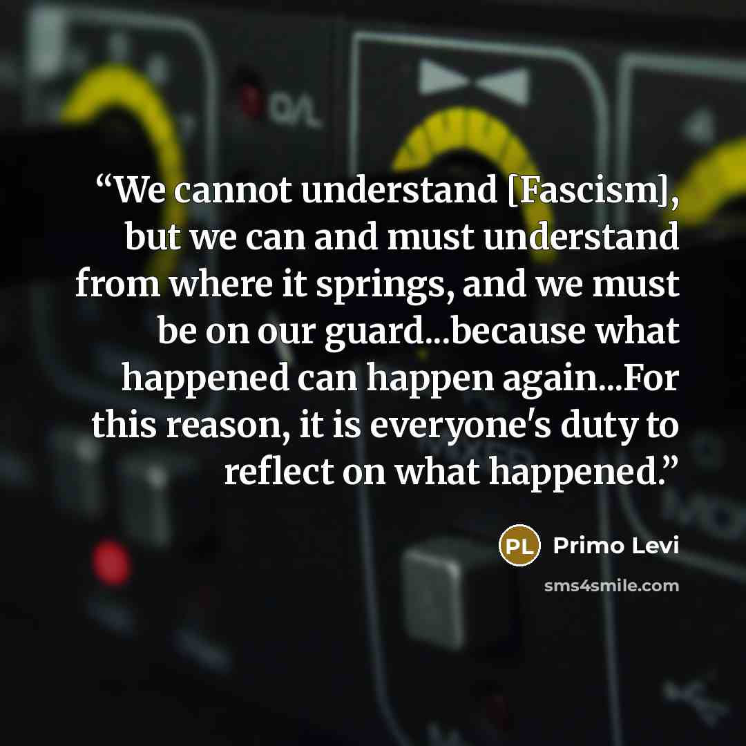 “We cannot understand [Fascism], but we can and must understand from where it springs, and we must be on our guard...because what happened can happen again...For this reason, it is everyone's duty to reflect on what happened.” quote by Primo Levi