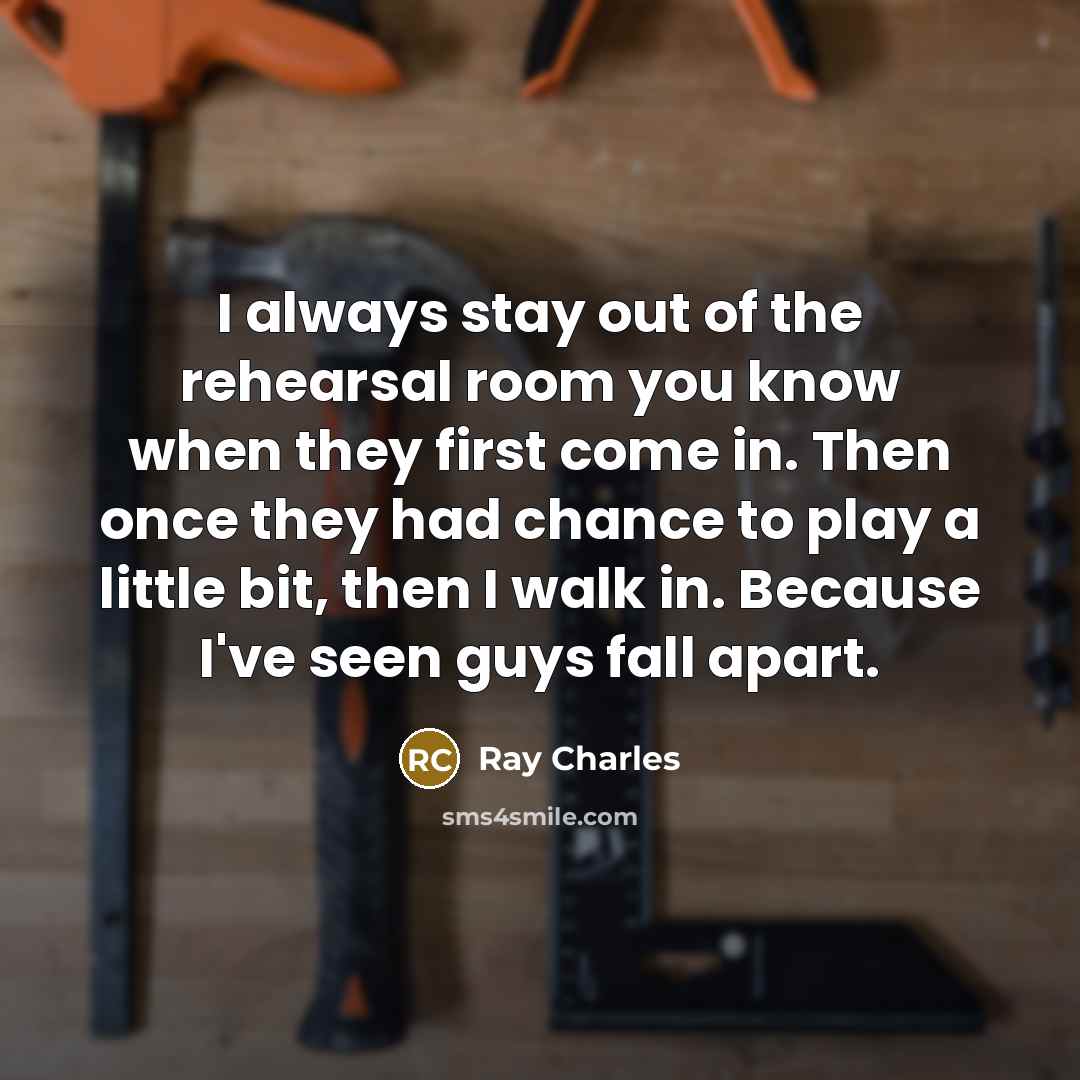 “I always stay out of the rehearsal room you know when they first come in. Then once they had chance to play a little bit, then I walk in. Because I've seen guys fall apart.” quote by Ray Charles