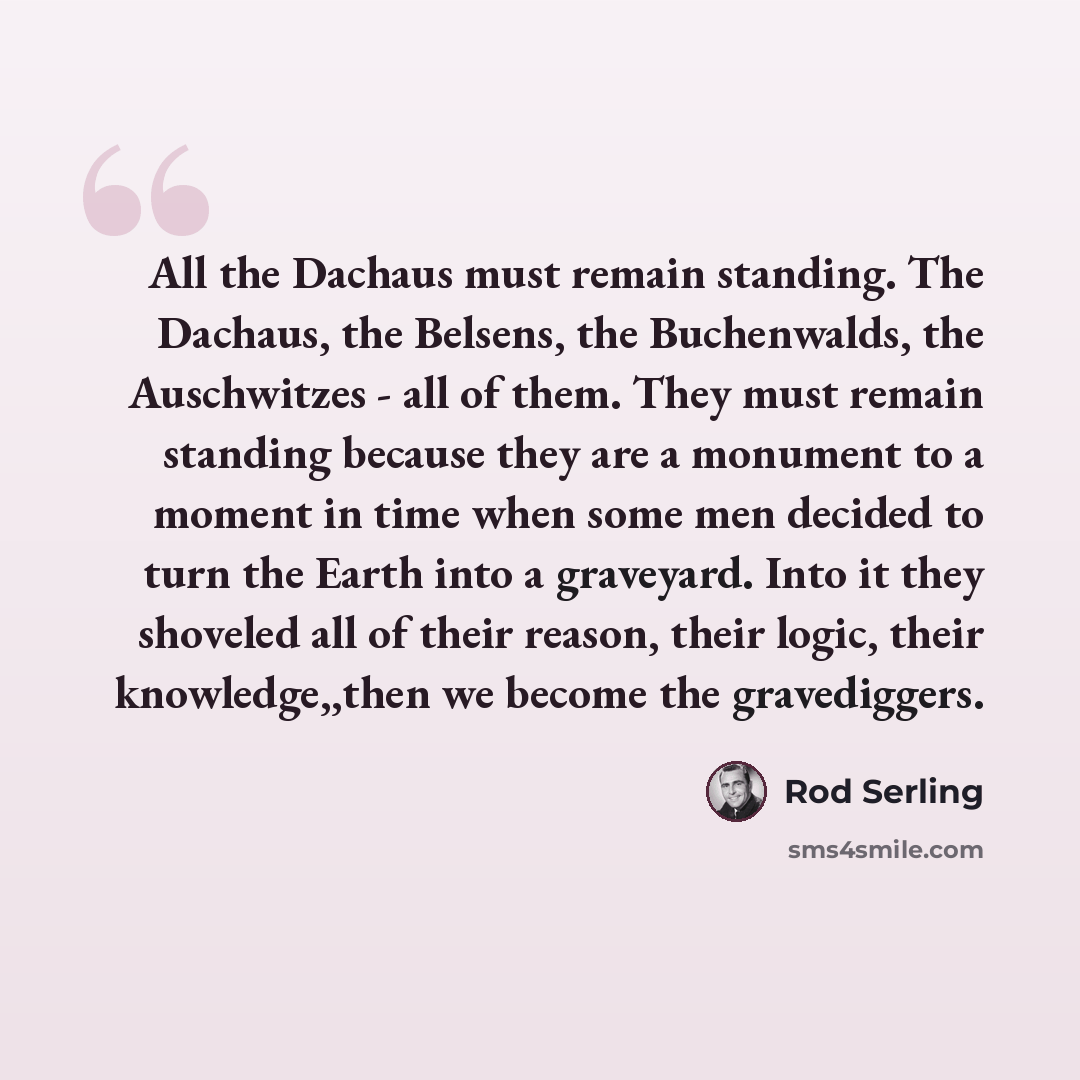 “All the Dachaus must remain standing. The Dachaus, the Belsens, the Buchenwalds, the Auschwitzes - all of them. They must remain standing because they are a monument to a moment in time when some men decided to turn the Earth into a graveyard. Into it they shoveled all of their reason, their…” quote by Rod Serling