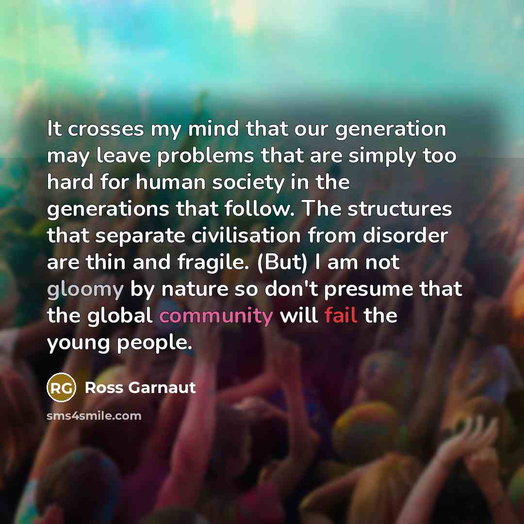 “It crosses my mind that our generation may leave problems that are simply too hard for human society in the generations that follow. The structures that separate civilisation from disorder are thin and fragile. (But) I am not gloomy by nature so don't presume that the global community will fail…” quote by Ross Garnaut