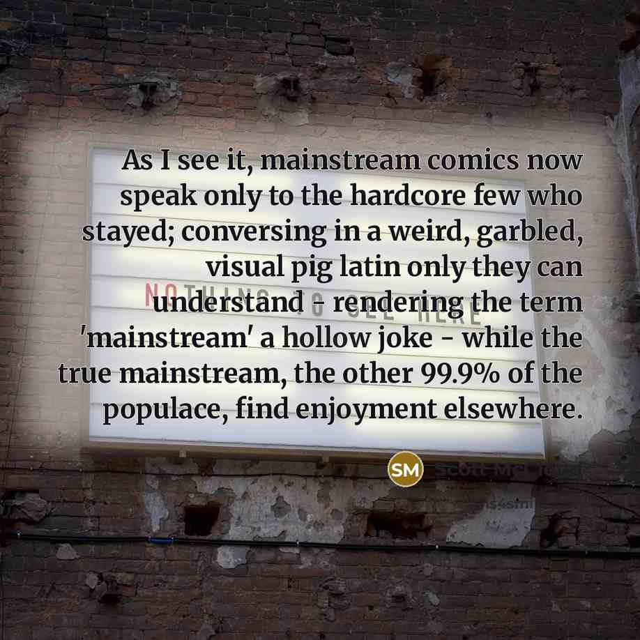 “As I see it, mainstream comics now speak only to the hardcore few who stayed; conversing in a weird, garbled, visual pig latin only they can understand - rendering the term 'mainstream' a hollow joke - while the true mainstream, the other 99.9% of the populace, find enjoyment elsewhere.” quote by Scott McCloud