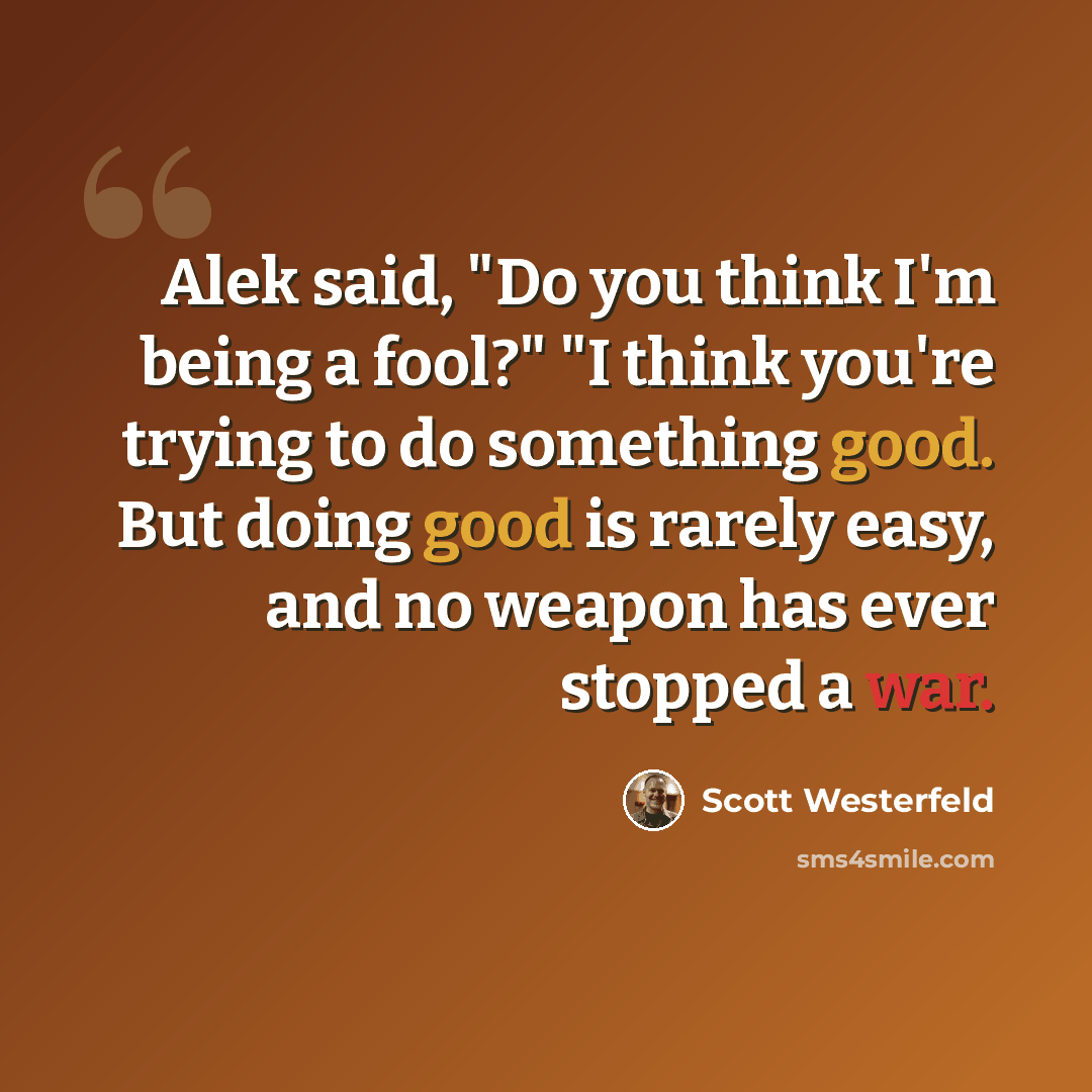 “Alek said, "Do you think I'm being a fool?" "I think you're trying to do something good. But doing good is rarely easy, and no weapon has ever stopped a war.” quote by Scott Westerfeld