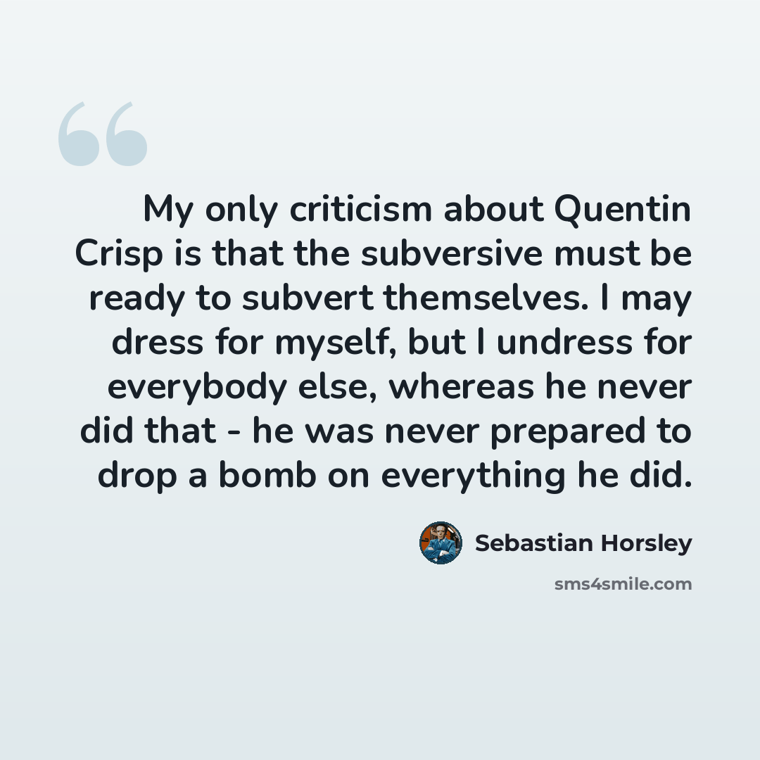 “My only criticism about Quentin Crisp is that the subversive must be ready to subvert themselves. I may dress for myself, but I undress for everybody else, whereas he never did that - he was never prepared to drop a bomb on everything he did.” quote by Sebastian Horsley