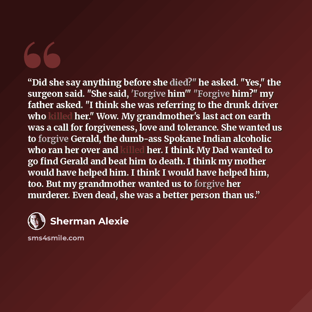 “Did she say anything before she died?" he asked. "Yes," the surgeon said. "She said, 'Forgive him'" "Forgive him?" my father asked. "I think she was referring to the drunk driver who killed her." Wow. My grandmother's last act on earth was a call for forgiveness, love and tolerance. She wanted us…” quote by Sherman Alexie