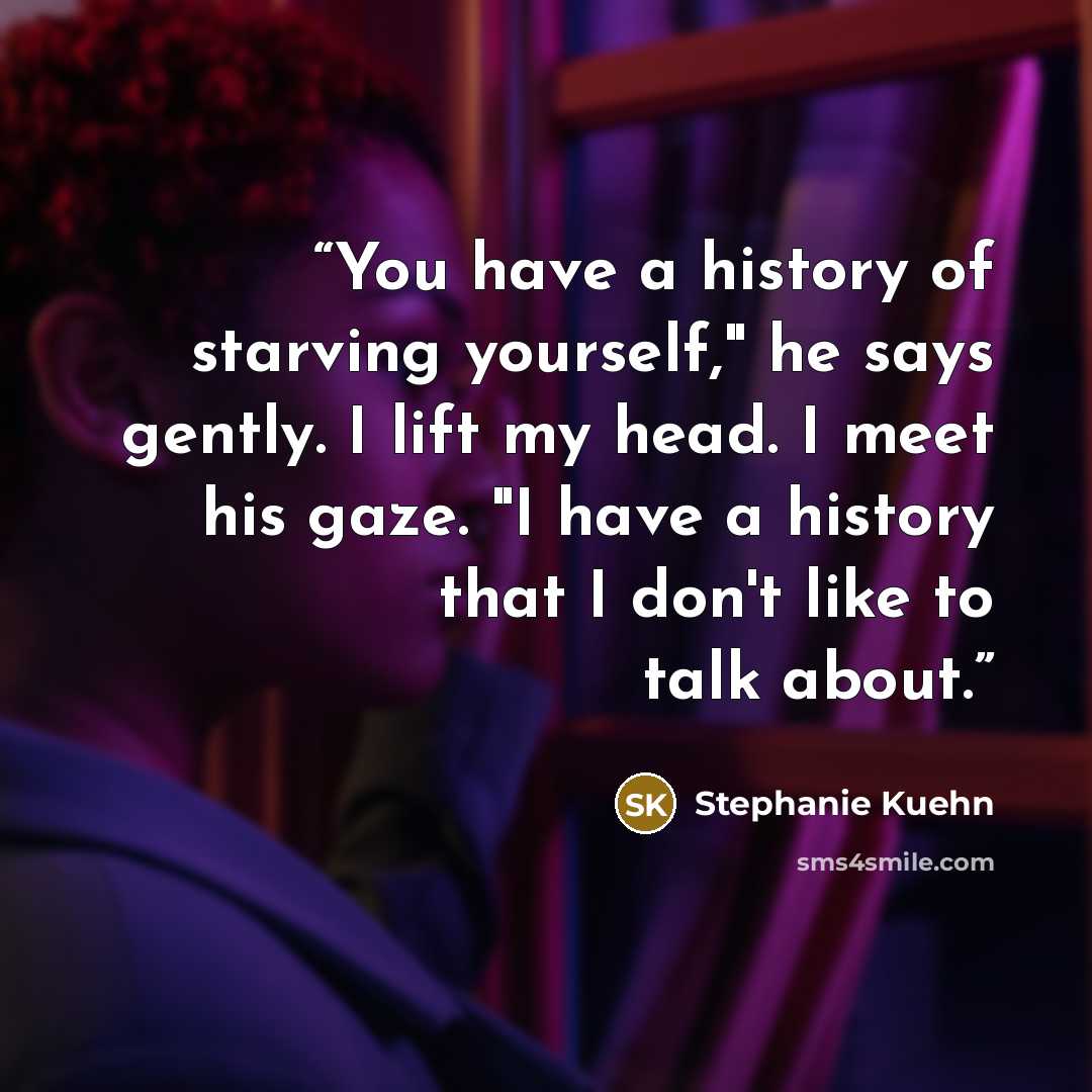 “You have a history of starving yourself," he says gently. I lift my head. I meet his gaze. "I have a history that I don't like to talk about.” quote by Stephanie Kuehn