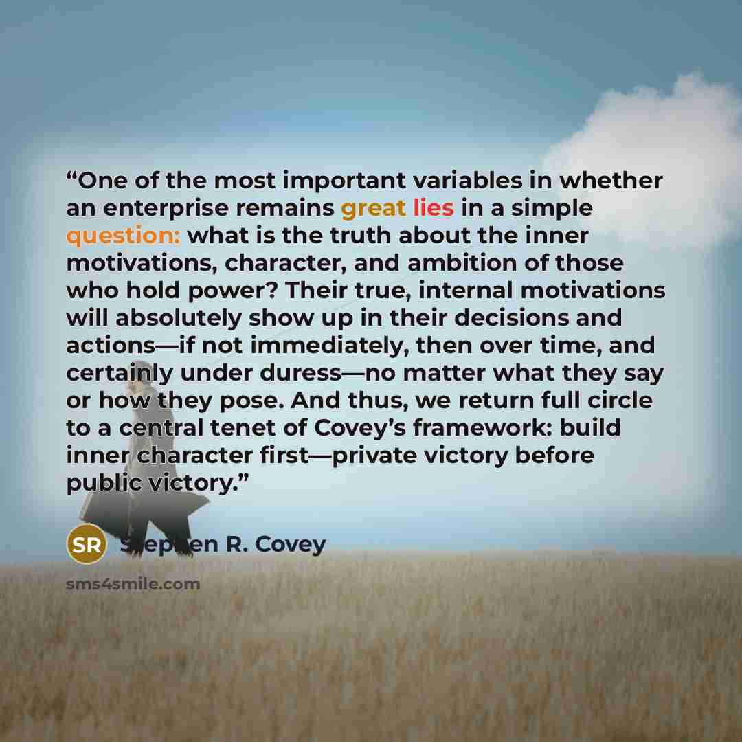 “One of the most important variables in whether an enterprise remains great lies in a simple question: what is the truth about the inner motivations, character, and ambition of those who hold power? Their true, internal motivations will absolutely show up in their decisions and actions—if not…” quote by Stephen R. Covey