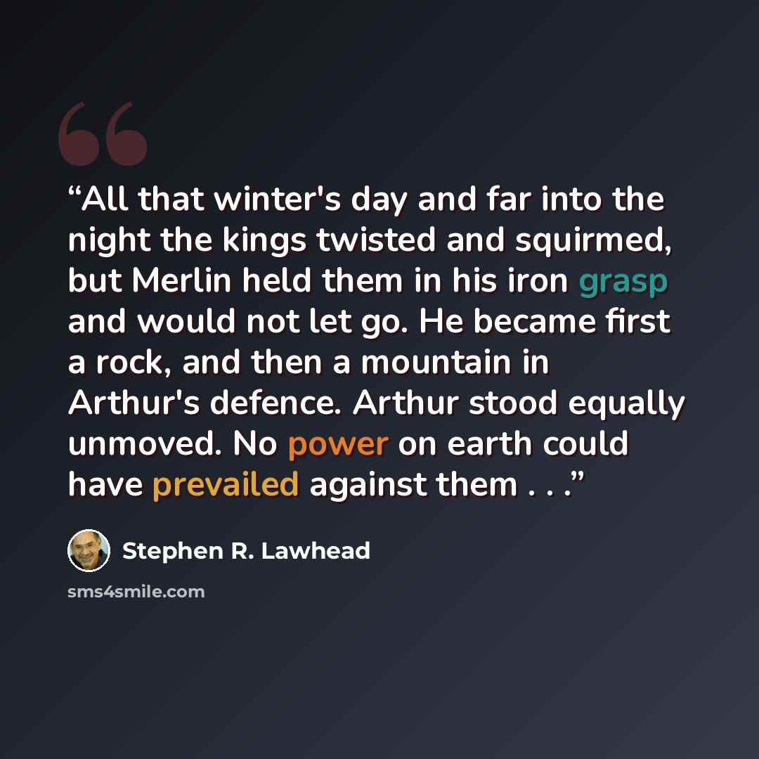 “All that winter's day and far into the night the kings twisted and squirmed, but Merlin held them in his iron grasp and would not let go. He became first a rock, and then a mountain in Arthur's defence. Arthur stood equally unmoved. No power on earth could have prevailed against them . . .” quote by Stephen R. Lawhead