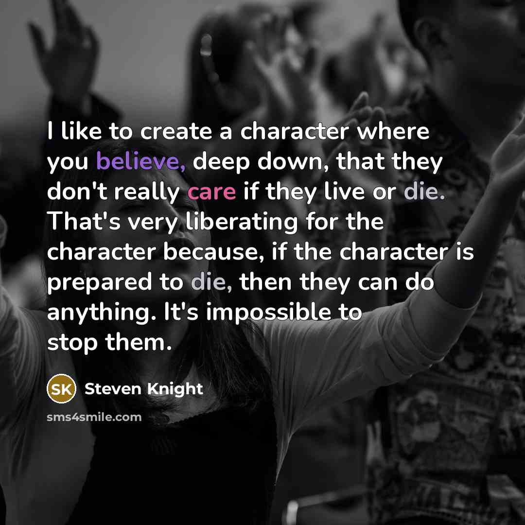 “I like to create a character where you believe, deep down, that they don't really care if they live or die. That's very liberating for the character because, if the character is prepared to die, then they can do anything. It's impossible to stop them.” quote by Steven Knight