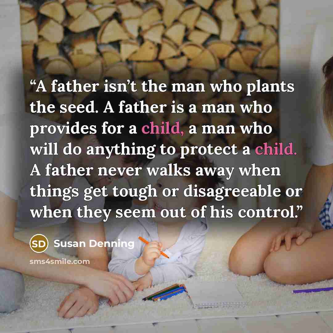 “A father isn’t the man who plants the seed. A father is a man who provides for a child, a man who will do anything to protect a child. A father never walks away when things get tough or disagreeable or when they seem out of his control.” quote by Susan Denning