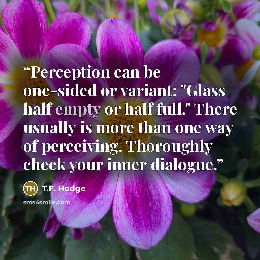 “Perception can be one-sided or variant: "Glass half empty or half full." There usually is more than one way of perceiving. Thoroughly check your inner dialogue.” quote by T.F. Hodge