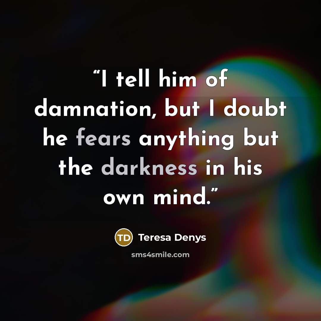 “I tell him of damnation, but I doubt he fears anything but the darkness in his own mind.” quote by Teresa Denys