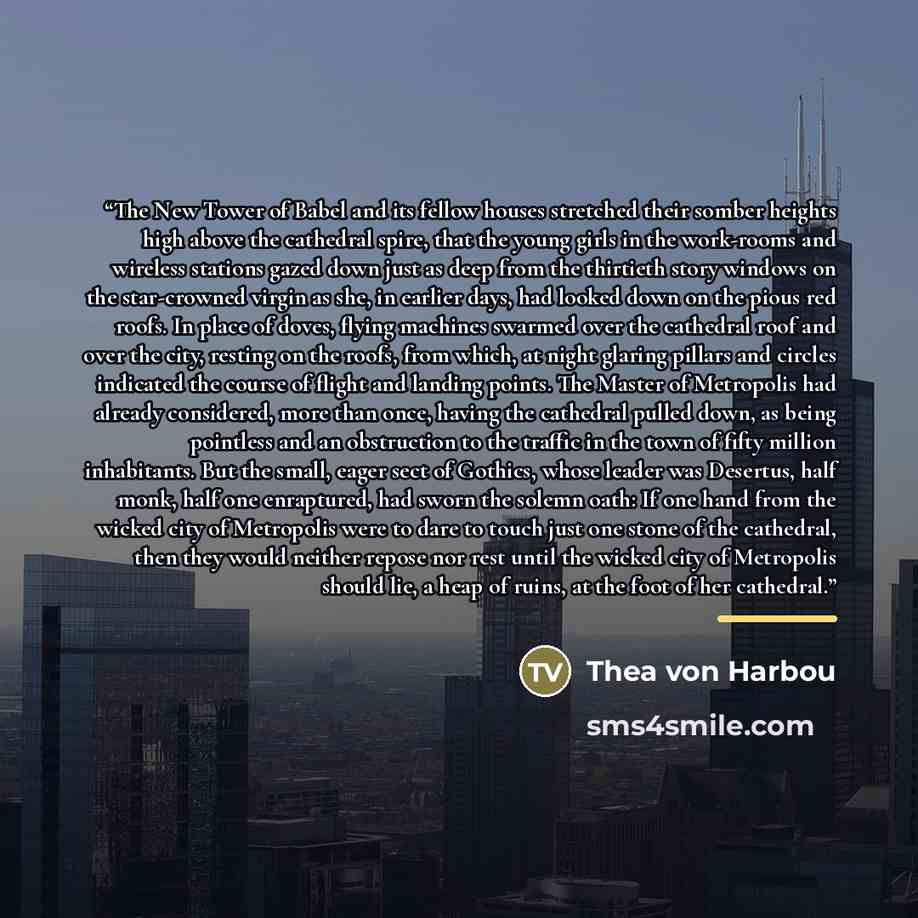 “The New Tower of Babel and its fellow houses stretched their somber heights high above the cathedral spire, that the young girls in the work-rooms and wireless stations gazed down just as deep from the thirtieth story windows on the star-crowned virgin as she, in earlier days, had looked down on…” quote by Thea von Harbou