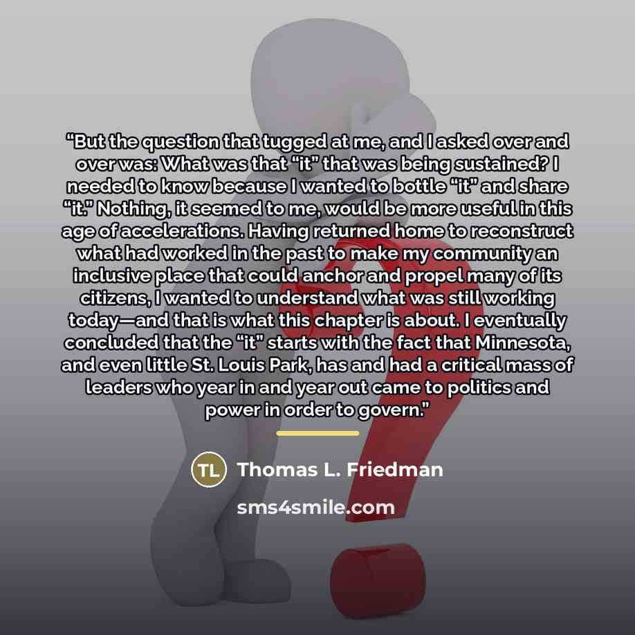 “But the question that tugged at me, and I asked over and over was: What was that “it” that was being sustained? I needed to know because I wanted to bottle “it” and share “it.” Nothing, it seemed to me, would be more useful in this age of accelerations. Having returned home to reconstruct what had…” quote by Thomas L. Friedman