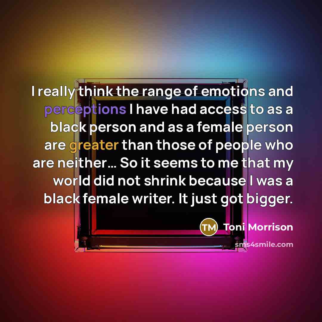 “I really think the range of emotions and perceptions I have had access to as a black person and as a female person are greater than those of people who are neither… So it seems to me that my world did not shrink because I was a black female writer. It just got bigger.” quote by Toni Morrison