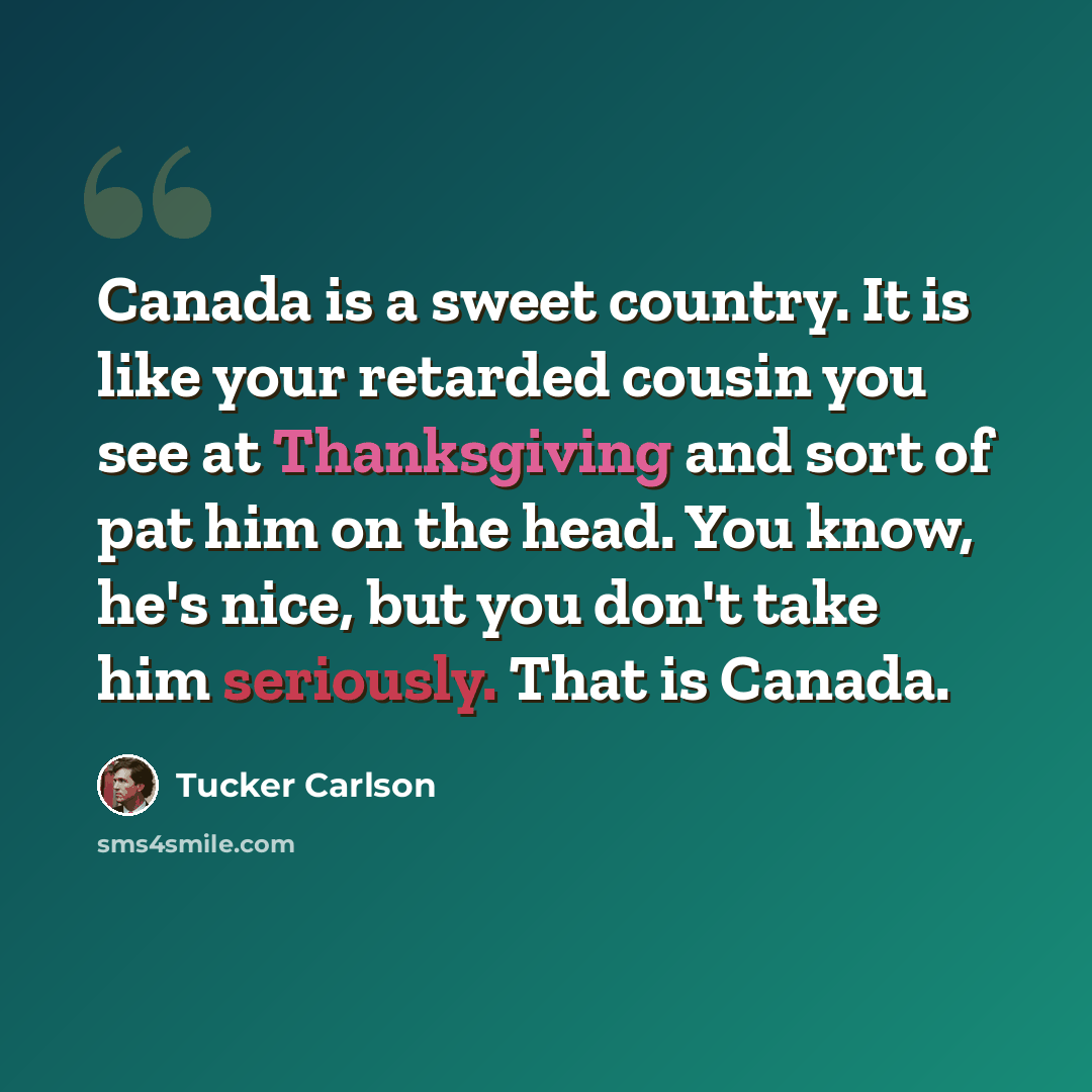 “Canada is a sweet country. It is like your retarded cousin you see at Thanksgiving and sort of pat him on the head. You know, he's nice, but you don't take him seriously. That is Canada.” quote by Tucker Carlson