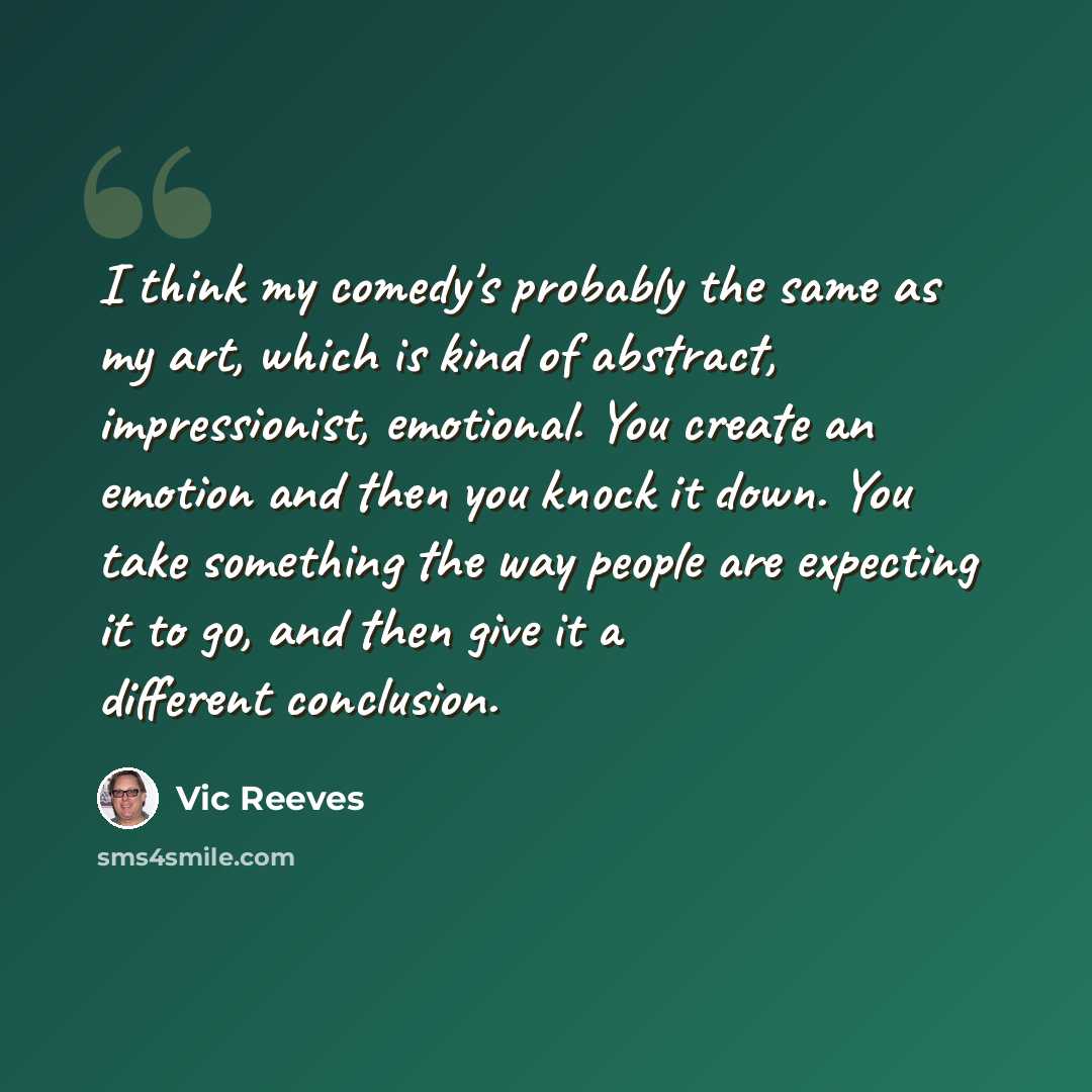 “I think my comedy's probably the same as my art, which is kind of abstract, impressionist, emotional. You create an emotion and then you knock it down. You take something the way people are expecting it to go, and then give it a different conclusion.” quote by Vic Reeves