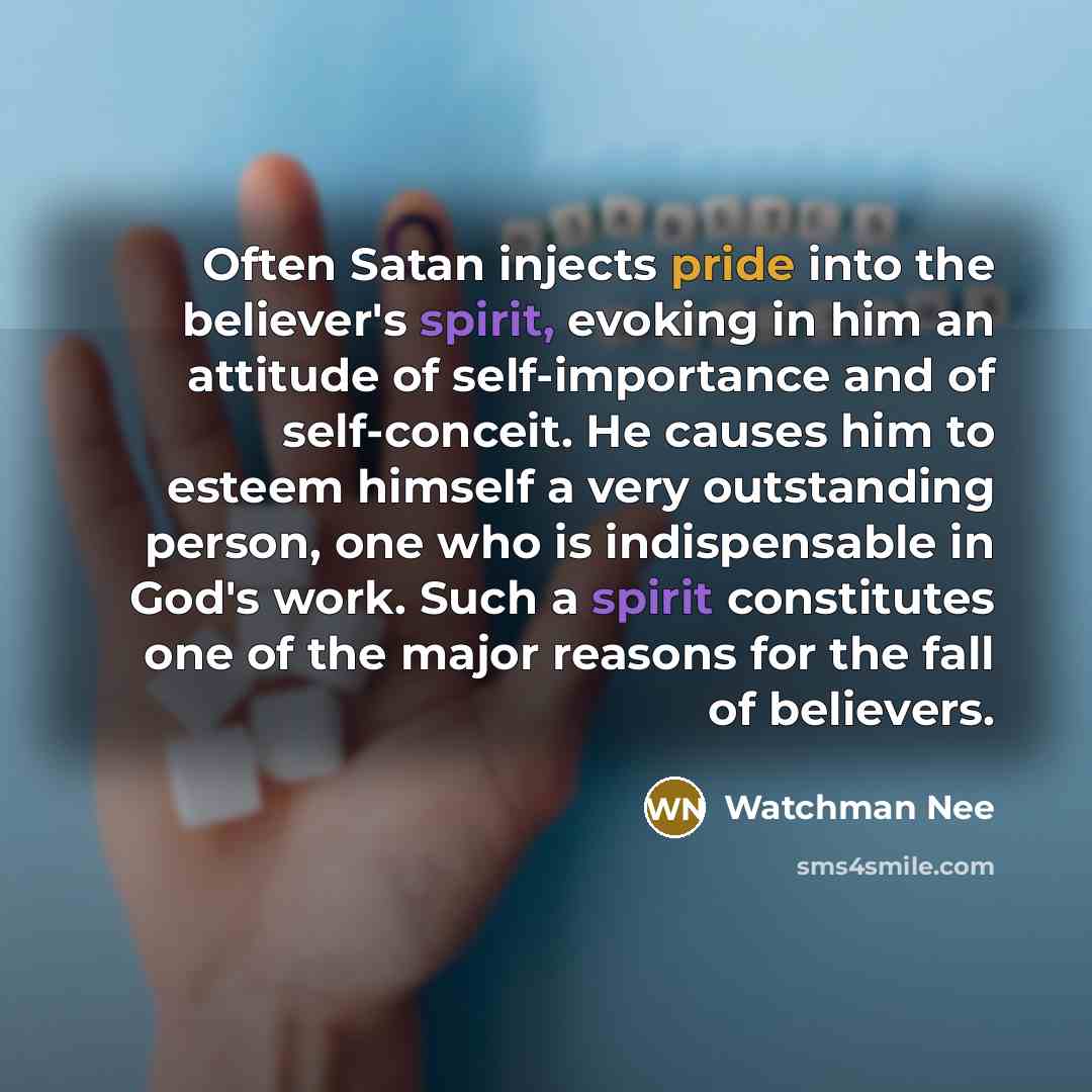“Often Satan injects pride into the believer's spirit, evoking in him an attitude of self-importance and of self-conceit. He causes him to esteem himself a very outstanding person, one who is indispensable in God's work. Such a spirit constitutes one of the major reasons for the fall of believers.” quote by Watchman Nee