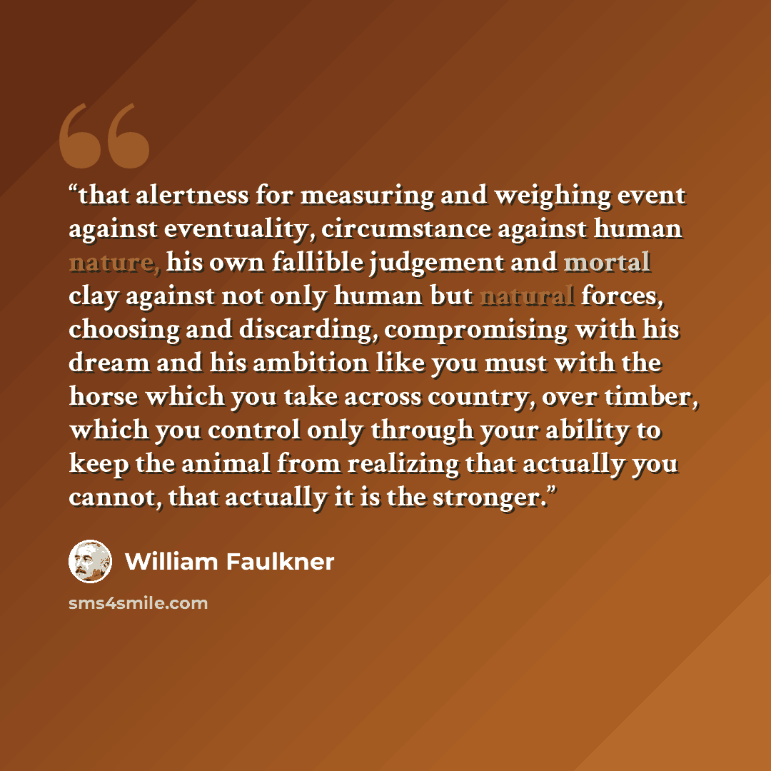 “that alertness for measuring and weighing event against eventuality, circumstance against human nature, his own fallible judgement and mortal clay against not only human but natural forces, choosing and discarding, compromising with his dream and his ambition like you must with the horse which you…” quote by William Faulkner