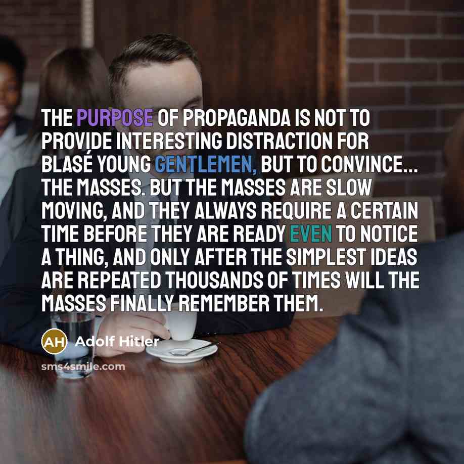 “The purpose of propaganda is not to provide interesting distraction for blasé young gentlemen, but to convince... the masses. But the masses are slow moving, and they always require a certain time before they are ready even to notice a thing, and only after the simplest ideas are repeated…” quote by Adolf Hitler