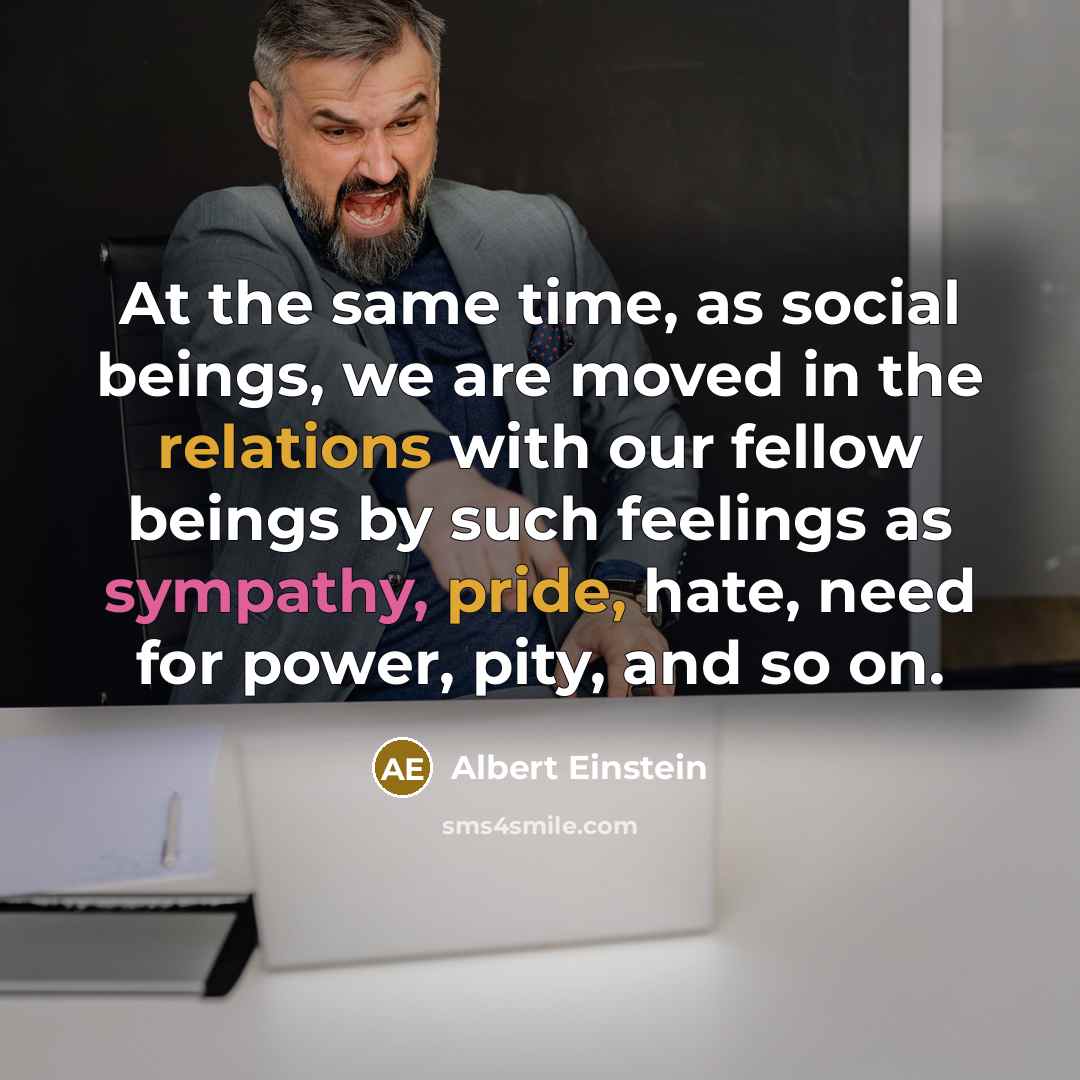 “At the same time, as social beings, we are moved in the relations with our fellow beings by such feelings as sympathy, pride, hate, need for power, pity, and so on.” quote by Albert Einstein