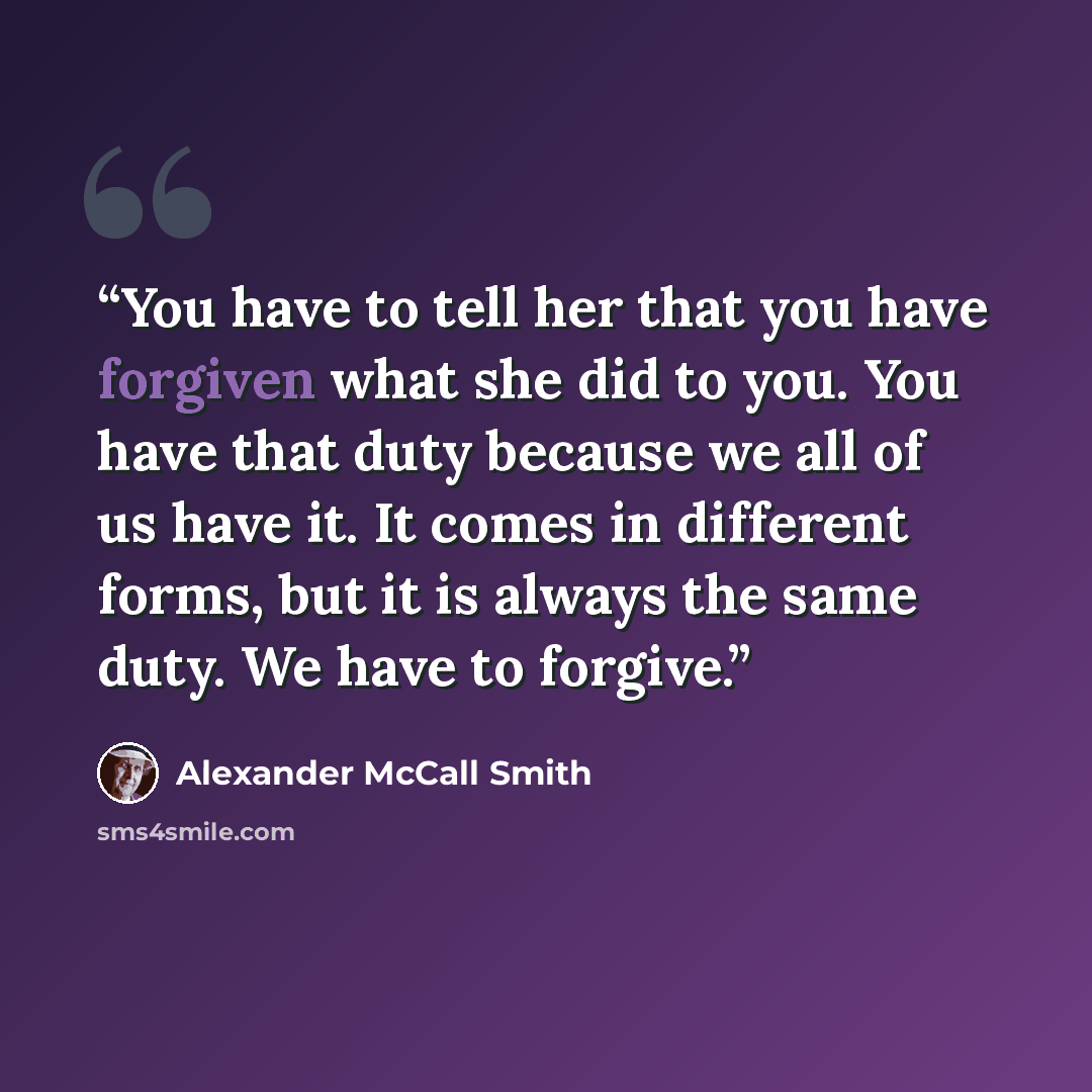 “You have to tell her that you have forgiven what she did to you. You have that duty because we all of us have it. It comes in different forms, but it is always the same duty. We have to forgive.” quote by Alexander McCall Smith