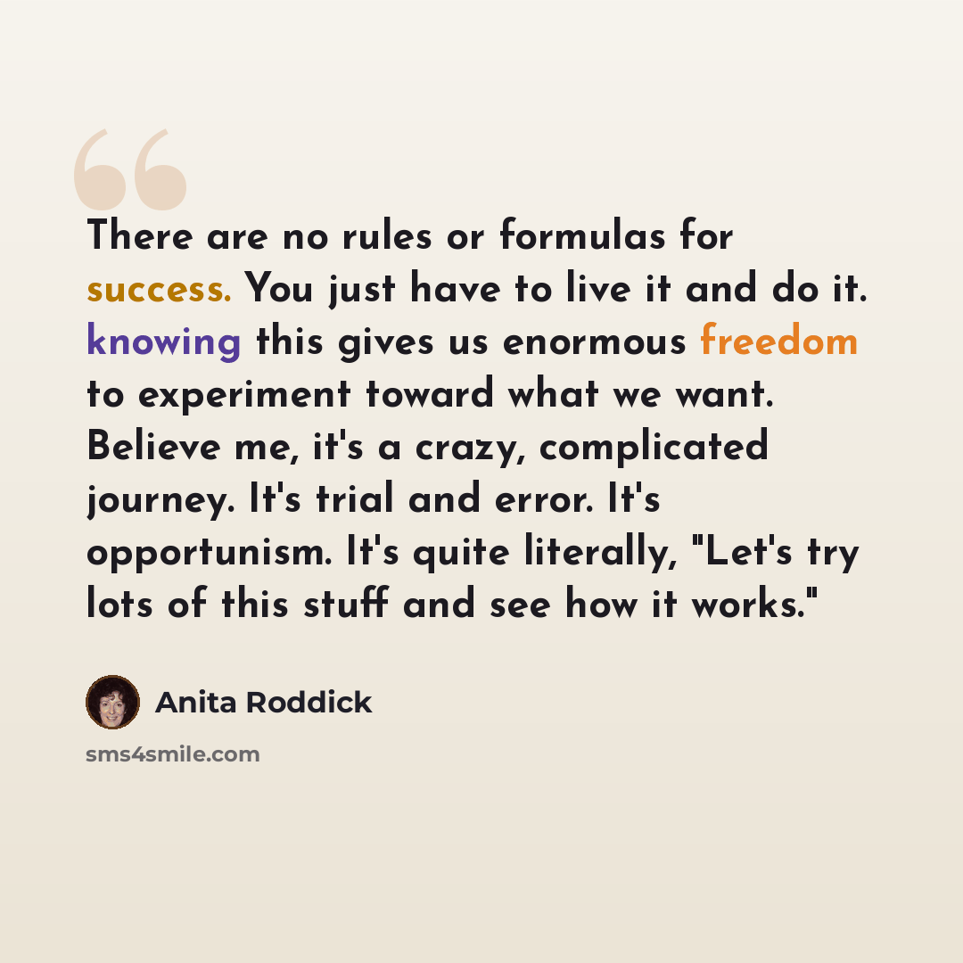 “There are no rules or formulas for success. You just have to live it and do it. knowing this gives us enormous freedom to experiment toward what we want. Believe me, it's a crazy, complicated journey. It's trial and error. It's opportunism. It's quite literally, "Let's try lots of this stuff and…” quote by Anita Roddick