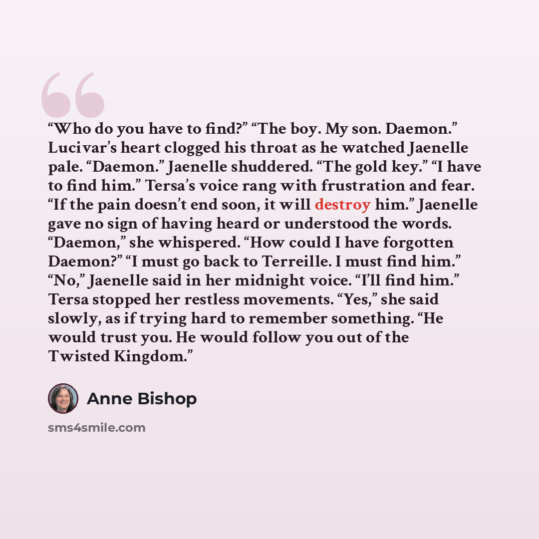 “Who do you have to find?” “The boy. My son. Daemon.” Lucivar’s heart clogged his throat as he watched Jaenelle pale. “Daemon.” Jaenelle shuddered. “The gold key.” “I have to find him.” Tersa’s voice rang with frustration and fear. “If the pain doesn’t end soon, it will destroy him.” Jaenelle gave…” quote by Anne Bishop