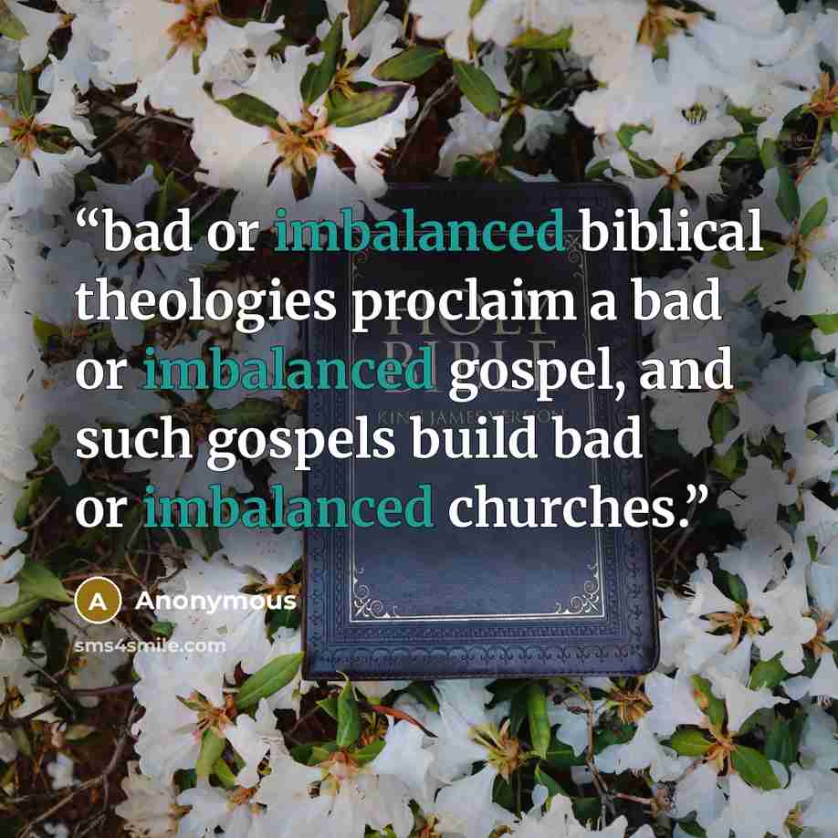 “bad or imbalanced biblical theologies proclaim a bad or imbalanced gospel, and such gospels build bad or imbalanced churches.” quote by Anonymous