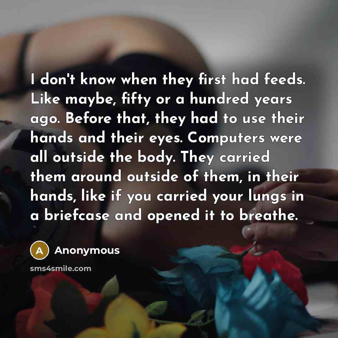 “I don't know when they first had feeds. Like maybe, fifty or a hundred years ago. Before that, they had to use their hands and their eyes. Computers were all outside the body. They carried them around outside of them, in their hands, like if you carried your lungs in a briefcase and opened it to…” quote by Anonymous