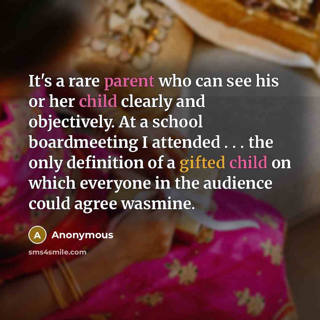 “It's a rare parent who can see his or her child clearly and objectively. At a school boardmeeting I attended . . . the only definition of a gifted child on which everyone in the audience could agree wasmine.” quote by Anonymous