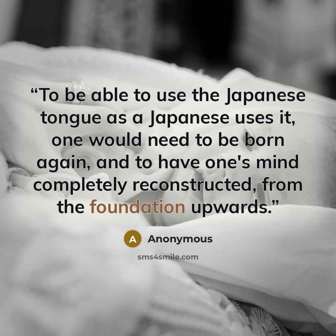 “To be able to use the Japanese tongue as a Japanese uses it, one would need to be born again, and to have one's mind completely reconstructed, from the foundation upwards.” quote by Anonymous