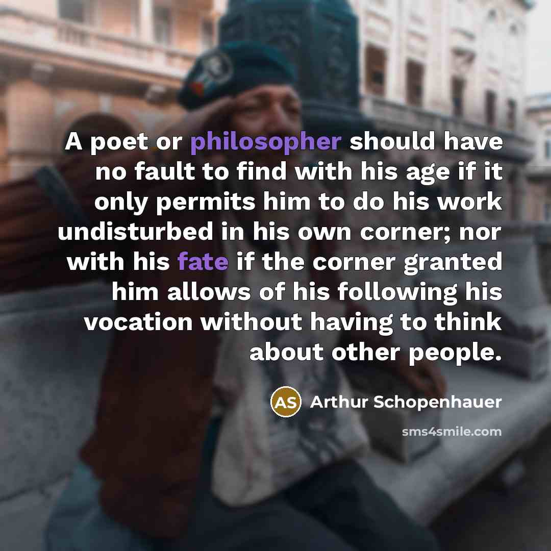 “A poet or philosopher should have no fault to find with his age if it only permits him to do his work undisturbed in his own corner; nor with his fate if the corner granted him allows of his following his vocation without having to think about other people.” quote by Arthur Schopenhauer