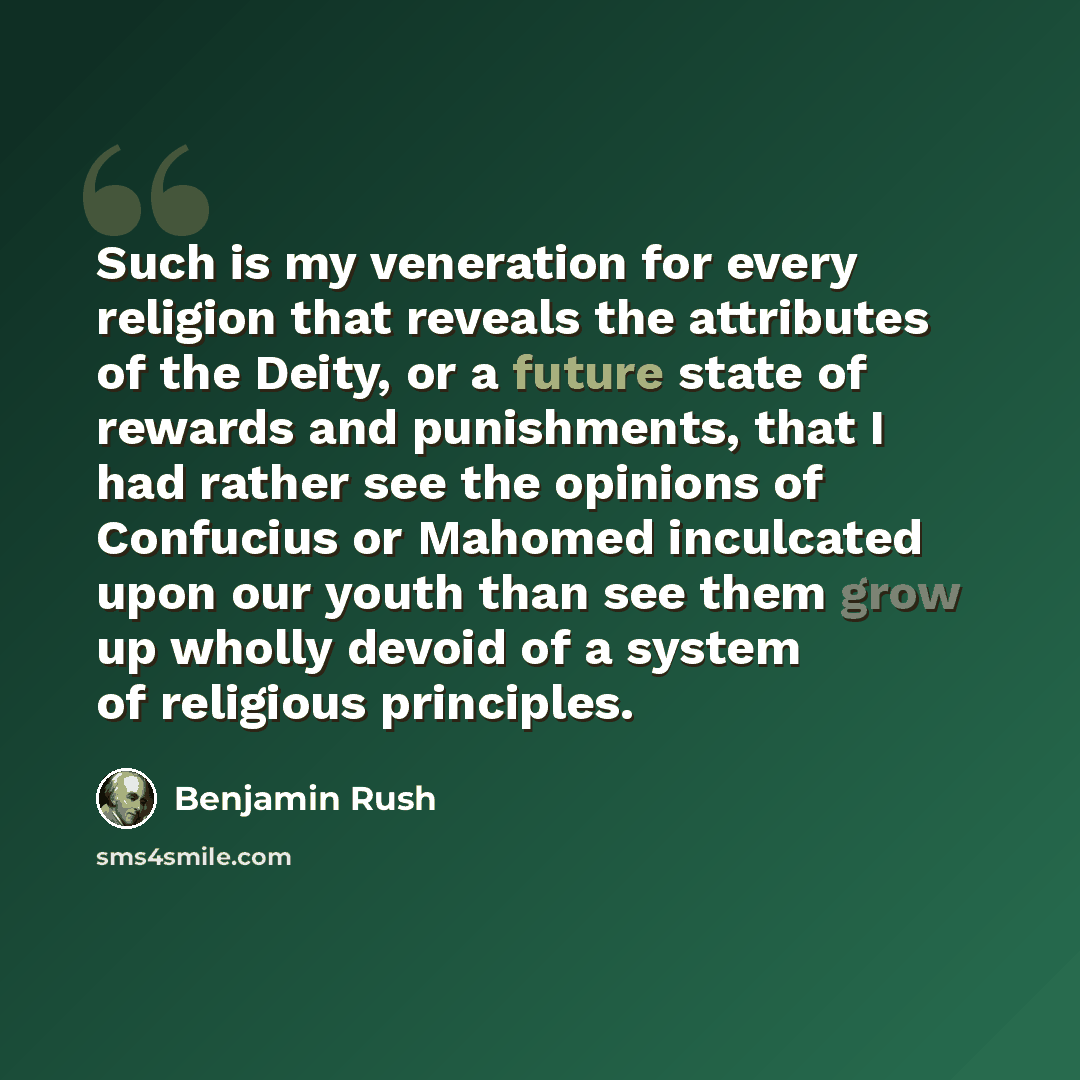 “Such is my veneration for every religion that reveals the attributes of the Deity, or a future state of rewards and punishments, that I had rather see the opinions of Confucius or Mahomed inculcated upon our youth than see them grow up wholly devoid of a system of religious principles.” quote by Benjamin Rush