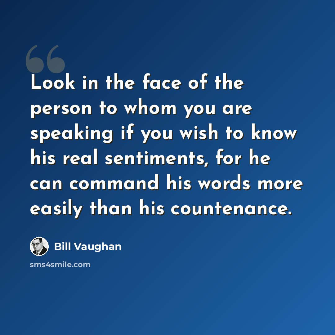 “Look in the face of the person to whom you are speaking if you wish to know his real sentiments, for he can command his words more easily than his countenance.” quote by Bill Vaughan