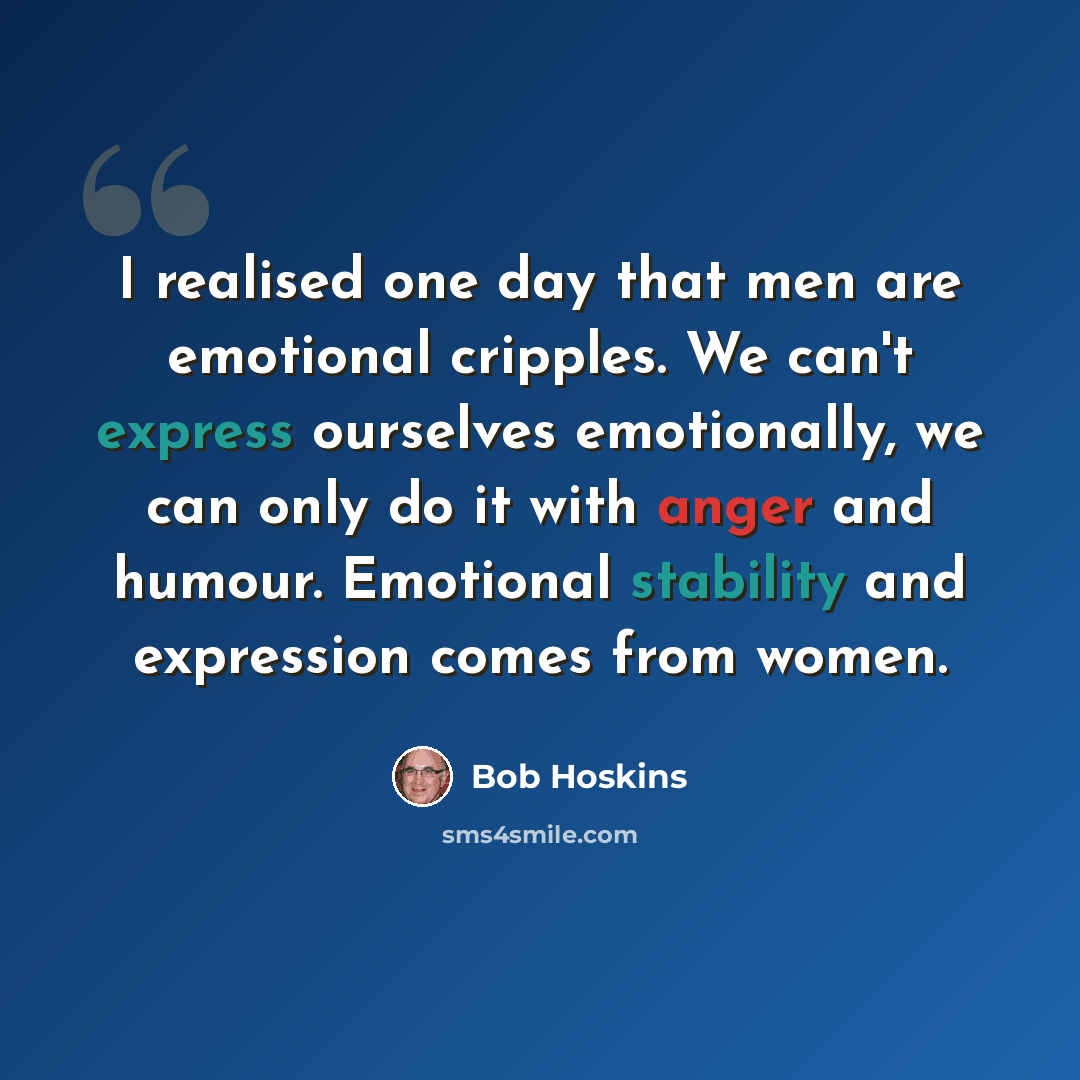 “I realised one day that men are emotional cripples. We can't express ourselves emotionally, we can only do it with anger and humour. Emotional stability and expression comes from women.” quote by Bob Hoskins
