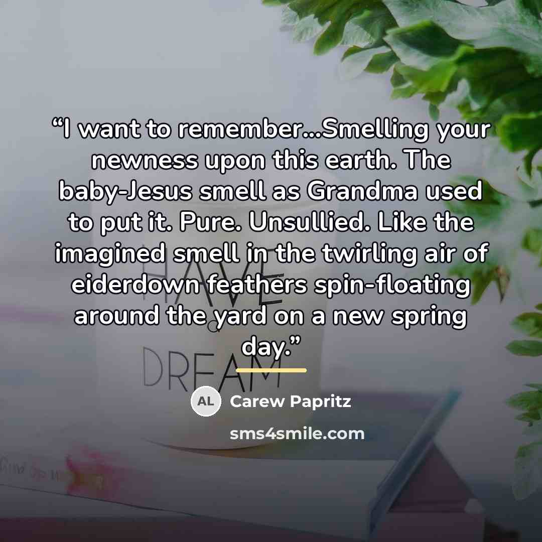 “I want to remember...Smelling your newness upon this earth. The baby-Jesus smell as Grandma used to put it. Pure. Unsullied. Like the imagined smell in the twirling air of eiderdown feathers spin-floating around the yard on a new spring day.” quote by Carew Papritz