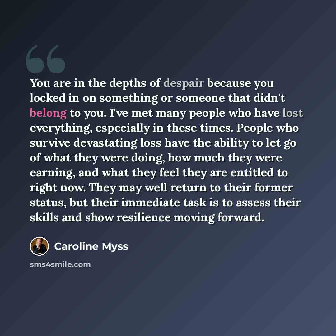 “You are in the depths of despair because you locked in on something or someone that didn't belong to you. I've met many people who have lost everything, especially in these times. People who survive devastating loss have the ability to let go of what they were doing, how much they were earning…” quote by Caroline Myss
