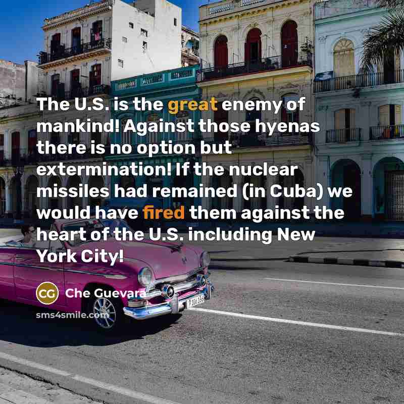 “The U.S. is the great enemy of mankind! Against those hyenas there is no option but extermination! If the nuclear missiles had remained (in Cuba) we would have fired them against the heart of the U.S. including New York City!” quote by Che Guevara