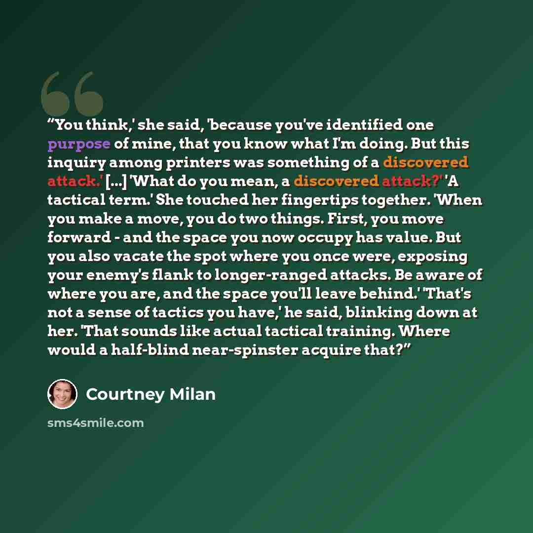 “You think,' she said, 'because you've identified one purpose of mine, that you know what I'm doing. But this inquiry among printers was something of a discovered attack.' [...] 'What do you mean, a discovered attack?' 'A tactical term.' She touched her fingertips together. 'When you make a move…” quote by Courtney Milan