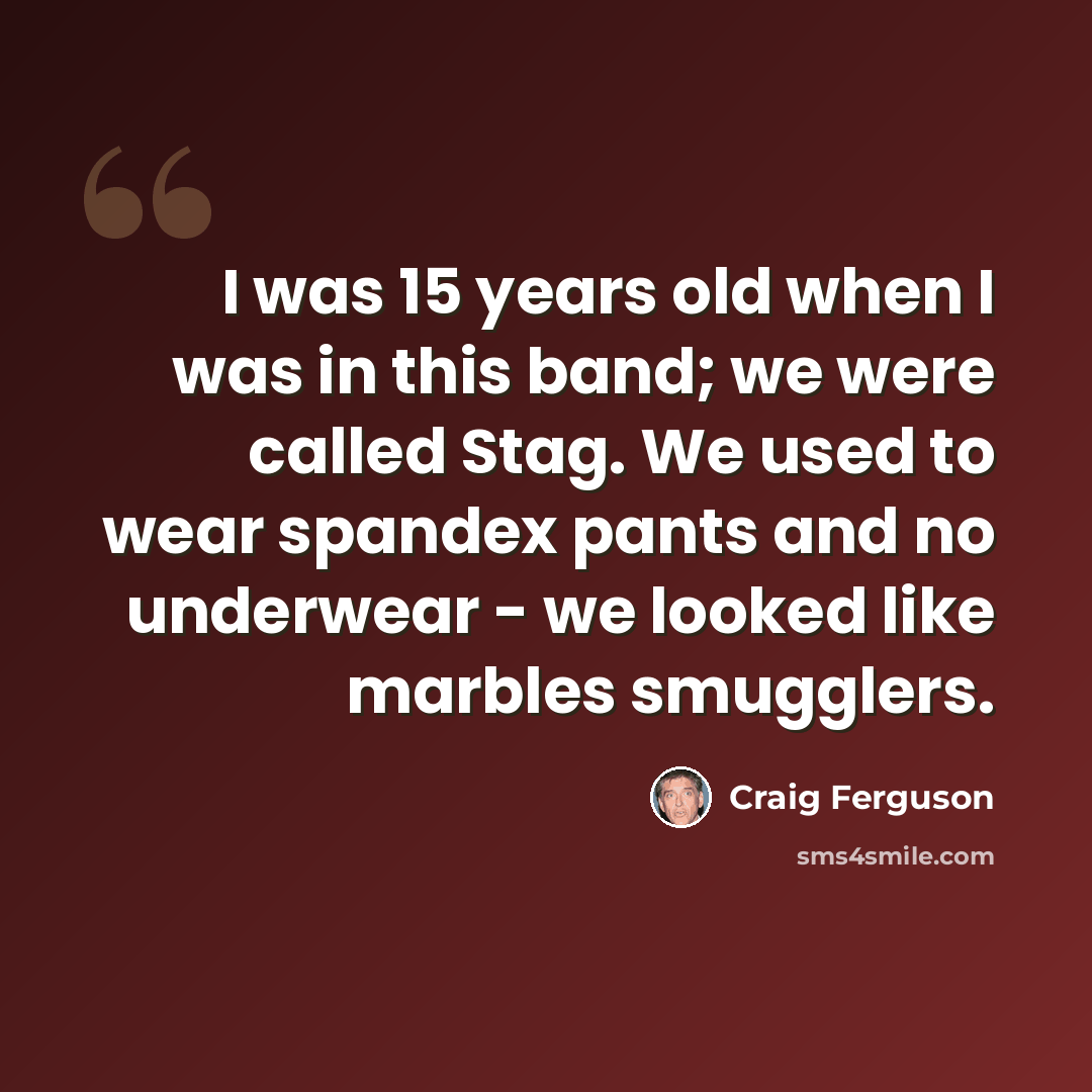 “I was 15 years old when I was in this band; we were called Stag. We used to wear spandex pants and no underwear - we looked like marbles smugglers.” quote by Craig Ferguson