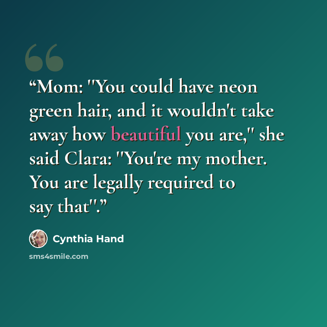 “Mom: ''You could have neon green hair, and it wouldn't take away how beautiful you are,'' she said Clara: ''You're my mother. You are legally required to say that''.” quote by Cynthia Hand